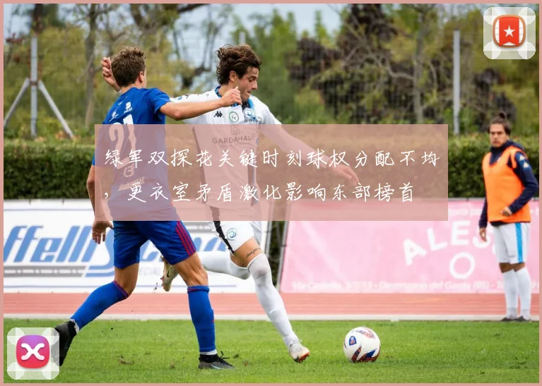 绿军双探花关键时刻球权分配不均,更衣室矛盾激化影响东部榜首