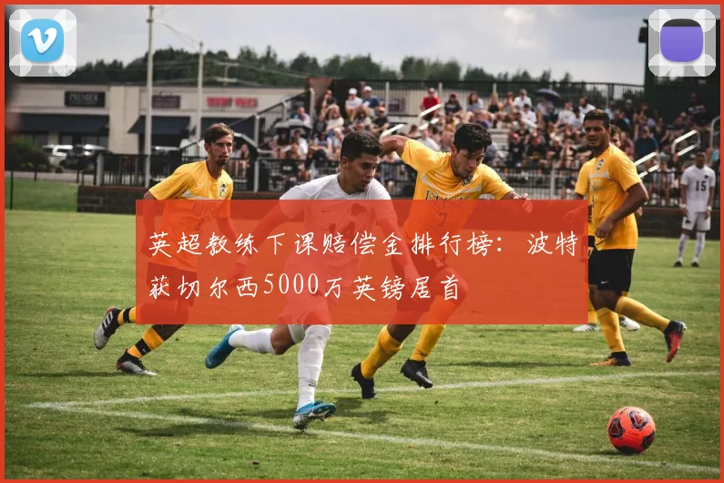 英超教练下课赔偿金排行榜:波特获切尔西5000万英镑居首