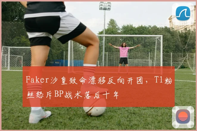 Faker沙皇致命漂移反向开团,T1粉丝怒斥BP战术落后十年