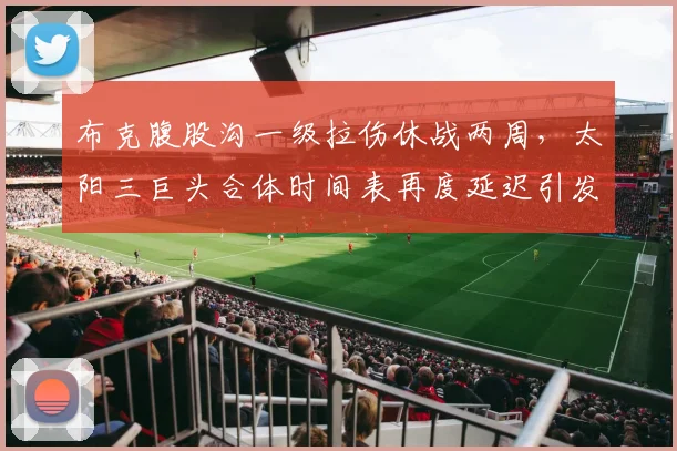 布克腹股沟一级拉伤休战两周,太阳三巨头合体时间表再度延迟引发担忧?