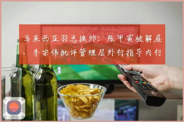 马来西亚羽总换帅:陈甲寅被解雇,李宗伟批评管理层外行指导内行