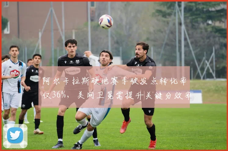 阿尔卡拉斯硬地赛季破发点转化率仅36%,美网卫冕需提升关键分效率