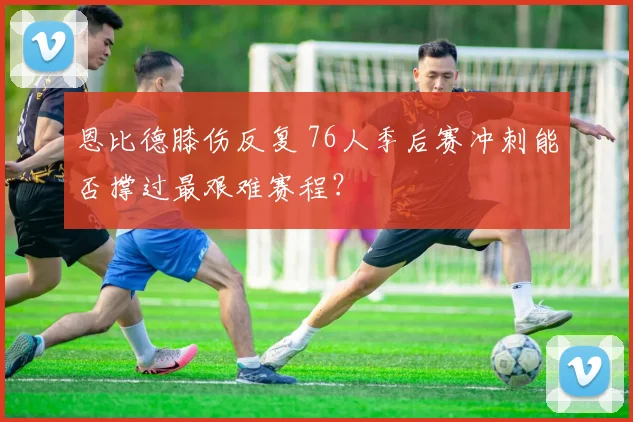 恩比德膝伤反复 76人季后赛冲刺能否撑过最艰难赛程?