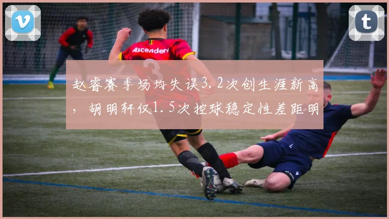 赵睿赛季场均失误3.2次创生涯新高,胡明轩仅1.5次控球稳定性差距明显