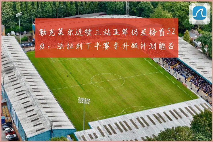 勒克莱尔连续三站亚军仍差榜首52分,法拉利下半赛季升级计划能否扭转战局