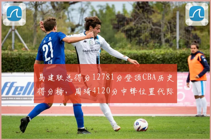 易建联总得分12781分登顶CBA历史得分榜,周琦4120分中锋位置代际鸿沟明显