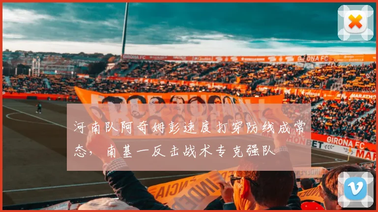 河南队阿奇姆彭速度打穿防线成常态,南基一反击战术专克强队
